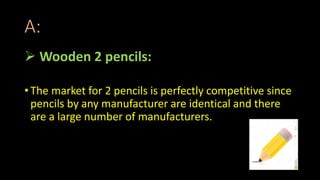 A:
 Wooden 2 pencils:
• The market for 2 pencils is perfectly competitive since
pencils by any manufacturer are identical and there
are a large number of manufacturers.
 