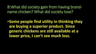 B:What did society gain from having brand-
name chicken? What did society lose?
•Some people find utility in thinking they
are buying a superior product. Since
generic chickens are still available at a
lower price, I can't see much loss.
 