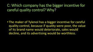 C: Which company has the bigger incentive for
careful quality control? Why?
• The maker of Tylenol has a bigger incentive for careful
quality control, because if quality were poor, the value
of its brand name would deteriorate, sales would
decline, and its advertising would be worthless.
 