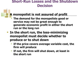Short-Run Losses and the Shutdown Decision A monopolist is not assured of profit  The demand for the monopolists good or service may not be great enough to generate economic profit in either the short run or the long run In the short run, the loss-minimizing monopolist must decide whether to produce or to shut down If the price covers average variable cost, the firm will produce If not, the firm will shut down, at least in the short run 