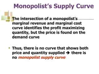 Monopolist’s Supply Curve The intersection of a monopolist’s marginal revenue and marginal cost curve identifies the profit maximizing quantity, but the price is found on the demand curve Thus, there is no curve that shows both price and quantity supplied    there is no  monopolist supply curve 