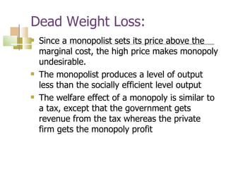Dead Weight Loss: Since a monopolist sets its price above the marginal cost, the high price makes monopoly undesirable. The monopolist produces a level of output less than the socially efficient level output The welfare effect of a monopoly is similar to a tax, except that the government gets revenue from the tax whereas the private firm gets the monopoly profit 