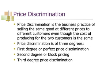 Price Discrimination Price Discrimination is the business practice of selling the same good at different prices to different customers even though the cost of producing for the two customers is the same Price discrimination is of three degrees: First degree or perfect price discrimination Second degree or block pricing Third degree price discrimination 