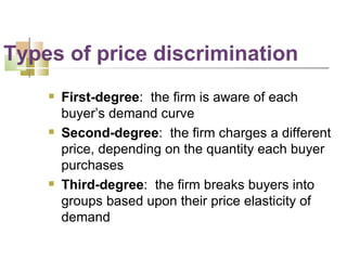 First-degree :  the firm is aware of each buyer’s demand curve Second-degree :  the firm charges a different price, depending on the quantity each buyer purchases Third-degree :  the firm breaks buyers into groups based upon their price elasticity of demand Types of price discrimination 