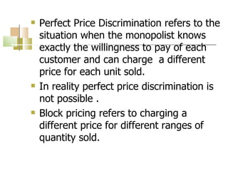 Perfect Price Discrimination refers to the situation when the monopolist knows exactly the willingness to pay of each customer and can charge  a different price for each unit sold. In reality perfect price discrimination is not possible . Block pricing refers to charging a different price for different ranges of quantity sold. 