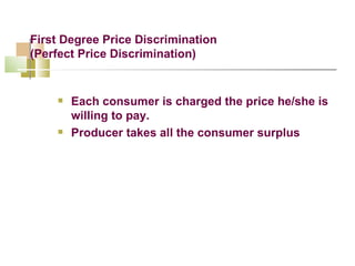 First Degree Price Discrimination (Perfect Price Discrimination) Each consumer is charged the price he/she is willing to pay. Producer takes all the consumer surplus 
