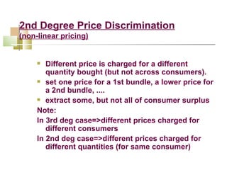 2nd Degree Price Discrimination (non - linear pricing) Different price is charged for a different quantity bought (but not across consumers). set one price for a 1st bundle, a lower price for a 2nd bundle, .... extract some, but not all of consumer surplus Note: In 3rd deg case=>different prices charged for different consumers In 2nd deg case=>different prices charged for different quantities (for same consumer) 