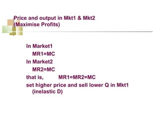 Price and output in Mkt1 & Mkt2 (Maximise Profits) In Market1 MR1=MC In Market2 MR2=MC that is,  MR1=MR2=MC set higher price and sell lower Q in Mkt1 (inelastic D) 