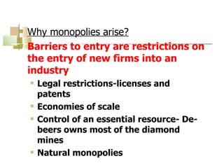 Why monopolies arise? Barriers to entry are restrictions on the entry of new firms into an industry Legal restrictions-licenses and patents Economies of scale Control of an essential resource- De-beers owns most of the diamond mines Natural monopolies 