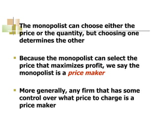 The monopolist can choose either the price or the quantity, but choosing one determines the other Because the monopolist can select the price that maximizes profit, we say the monopolist is a  price maker More generally, any firm that has some control over what price to charge is a price maker 