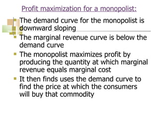 Profit maximization for a monopolist: The demand curve for the monopolist is downward sloping The marginal revenue curve is below the demand curve The monopolist maximizes profit by producing the quantity at which marginal revenue equals marginal cost It then finds uses the demand curve to find the price at which the consumers will buy that commodity 