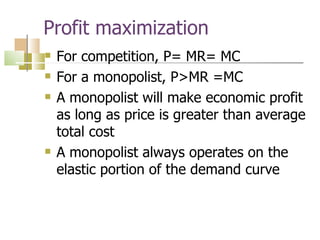 Profit maximization For competition, P= MR= MC For a monopolist, P>MR =MC A monopolist will make economic profit as long as price is greater than average total cost A monopolist always operates on the elastic portion of the demand curve 