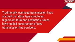 Traditionally overhead transmission lines
are built on lattice type structures.
Significant ROW and aesthetics issues
have stalled construction of new
transmission line corridors.
2
 