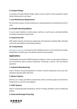 6. Compact Design
Its compact and space-efficient design makes it easy to install in various equipment setups
without taking up too much space.
7. Low Maintenance Requirement
The instrument requires minimal maintenance, reducing downtime and operational costs for
users.
8. Versatile Mounting Options
It can be easily installed on control panels, machines, or wall mounts, providing flexibility
according to operational requirements.
9. Long Service Life
With quality materials and precision engineering, the temperature indicator offers extended
service life and reliability in demanding conditions.
10. Trusted Brand
Monopole Instruments are known for their reliability, precision, and commitment to quality,
making them a trusted name in the field of industrial instrumentation.
Applications
The Monopole Instrument 0-100C̊ Temperature Indicator is used in a wide range of industries
and environments where accurate temperature monitoring is vital for safe and efficient
operations.
1. Industrial Manufacturing
Used in factories and processing plants to monitor machine temperature and ensure that
equipment operates within safe limits.
2. Marine Industry
Ideal for use in ships and offshore environments where monitoring engine and machinery
temperatures is crucial for safe navigation.
3. HVAC Systems
Helps in maintaining proper temperature control in heating, ventilation, and air conditioning
systems.
4. Food and Beverage Processing
 