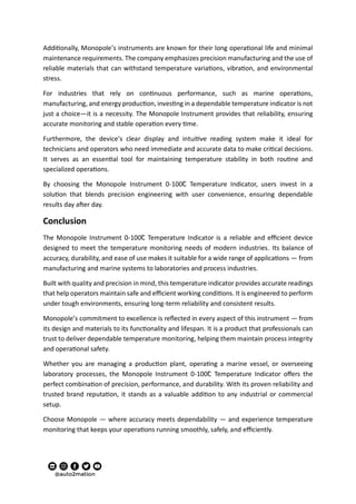 Additionally, Monopole’s instruments are known for their long operational life and minimal
maintenance requirements. The company emphasizes precision manufacturing and the use of
reliable materials that can withstand temperature variations, vibration, and environmental
stress.
For industries that rely on continuous performance, such as marine operations,
manufacturing, and energy production, investing in a dependable temperature indicator is not
just a choice—it is a necessity. The Monopole Instrument provides that reliability, ensuring
accurate monitoring and stable operation every time.
Furthermore, the device’s clear display and intuitive reading system make it ideal for
technicians and operators who need immediate and accurate data to make critical decisions.
It serves as an essential tool for maintaining temperature stability in both routine and
specialized operations.
By choosing the Monopole Instrument 0-100C̊ Temperature Indicator, users invest in a
solution that blends precision engineering with user convenience, ensuring dependable
results day after day.
Conclusion
The Monopole Instrument 0-100C̊ Temperature Indicator is a reliable and efficient device
designed to meet the temperature monitoring needs of modern industries. Its balance of
accuracy, durability, and ease of use makes it suitable for a wide range of applications — from
manufacturing and marine systems to laboratories and process industries.
Built with quality and precision in mind, this temperature indicator provides accurate readings
that help operators maintain safe and efficient working conditions. It is engineered to perform
under tough environments, ensuring long-term reliability and consistent results.
Monopole’s commitment to excellence is reflected in every aspect of this instrument — from
its design and materials to its functionality and lifespan. It is a product that professionals can
trust to deliver dependable temperature monitoring, helping them maintain process integrity
and operational safety.
Whether you are managing a production plant, operating a marine vessel, or overseeing
laboratory processes, the Monopole Instrument 0-100C̊ Temperature Indicator offers the
perfect combination of precision, performance, and durability. With its proven reliability and
trusted brand reputation, it stands as a valuable addition to any industrial or commercial
setup.
Choose Monopole — where accuracy meets dependability — and experience temperature
monitoring that keeps your operations running smoothly, safely, and efficiently.
 