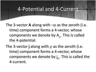4-Potential and 4-Current
The 3-vector A along with – as the zeroth (i.e.
time) component forms a 4-vector, whose
components we denote by A . This is called
the 4-potential.
The 3-vector j along with as the zeroth (i.e.
time) component forms a 4-vector, whose
components we denote by j . This is called the
4-current.

 