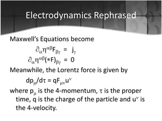 Electrodynamics Rephrased
Maxwell’s Equations become
F = j
( F) = 0
Meanwhile, the Lorentz force is given by
dp /d = qF u
where p is the 4-momentum, is the proper
time, q is the charge of the particle and u is
the 4-velocity.

 
