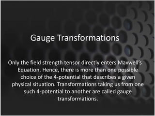 Gauge Transformations
Only the field strength tensor directly enters Maxwell’s
Equation. Hence, there is more than one possible
choice of the 4-potential that describes a given
physical situation. Transformations taking us from one
such 4-potential to another are called gauge
transformations.

 