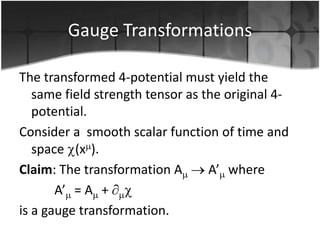 Gauge Transformations
The transformed 4-potential must yield the
same field strength tensor as the original 4potential.
Consider a smooth scalar function of time and
space (x ).
Claim: The transformation A
A’ where
A’ = A +
is a gauge transformation.

 