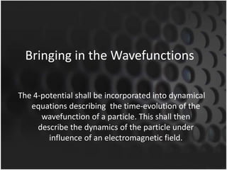 Bringing in the Wavefunctions
The 4-potential shall be incorporated into dynamical
equations describing the time-evolution of the
wavefunction of a particle. This shall then
describe the dynamics of the particle under
influence of an electromagnetic field.

 