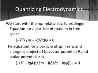 Quantizing Electrodynamics
We start with the nonrelativistic Schrödinger
Equation for a particle of mass m in free
space.
(– 2/2m – i / t) = 0
The equation for a particle of spin zero and
charge q subjected to vector potential A and
scalar potential is
(–( – iqA)2/2m – i( / t + iq )) = 0

 