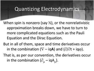 Quantizing Electrodynamics
When spin is nonzero (say ½), or the nonrelativistic
approximation breaks down, we have to turn to
more complicated equations such as the Pauli
Equation and the Dirac Equation.
But in all of them, space and time derivatives occur
in the combination ( – iqA) and ( / t + iq ).
That is, as per our convention, the derivatives occur
in the combination ( – iqA ).

 