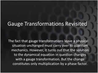 Gauge Transformations Revisited
The fact that gauge transformations leave a physical
situation unchanged must carry over to quantum
mechanics. However, it turns out that the solution
to the dynamical equation in question changes
with a gauge transformation. But the change
constitutes only multiplication by a phase factor.

 