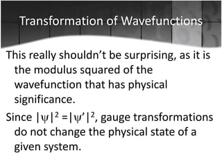 Transformation of Wavefunctions
This really shouldn’t be surprising, as it is
the modulus squared of the
wavefunction that has physical
significance.
Since | |2 =| ’|2, gauge transformations
do not change the physical state of a
given system.

 