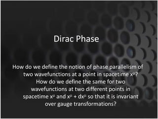 Dirac Phase
How do we define the notion of phase parallelism of
two wavefunctions at a point in spacetime x ?
How do we define the same for two
wavefunctions at two different points in
spacetime x and x + dx so that it is invariant
over gauge transformations?

 