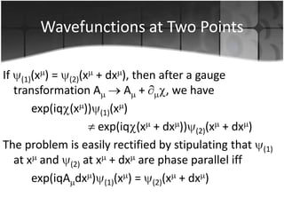 Wavefunctions at Two Points
If

(1)(x

) = (2)(x + dx ), then after a gauge
transformation A
A +
, we have
exp(iq (x )) (1)(x )
exp(iq (x + dx )) (2)(x + dx )
The problem is easily rectified by stipulating that
at x and (2) at x + dx are phase parallel iff
exp(iqA dx ) (1)(x ) = (2)(x + dx )

(1)

 
