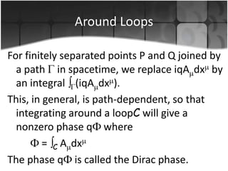 Around Loops
For finitely separated points P and Q joined by
a path in spacetime, we replace iqA dx by
an integral (iqA dx ).
This, in general, is path-dependent, so that
integrating around a loopC will give a
nonzero phase q where
= C A dx
The phase q is called the Dirac phase.

 