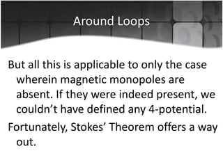 Around Loops
But all this is applicable to only the case
wherein magnetic monopoles are
absent. If they were indeed present, we
couldn’t have defined any 4-potential.
Fortunately, Stokes’ Theorem offers a way
out.

 
