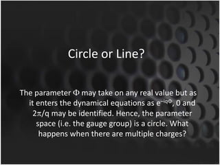 Circle or Line?
The parameter may take on any real value but as
it enters the dynamical equations as e–iq , 0 and
2 /q may be identified. Hence, the parameter
space (i.e. the gauge group) is a circle. What
happens when there are multiple charges?

 