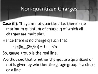 Non-quantized Charges
Case (ii): They are not quantized i.e. there is no
maximum quantum of charge q of which all
charges are multiples.
Hence there is no charge q such that
exp(iq(n)(2 /q)) = 1
n
So, gauge group is the real line.
We thus see that whether charges are quantized or
not is given by whether the gauge group is a circle
or a line.

 