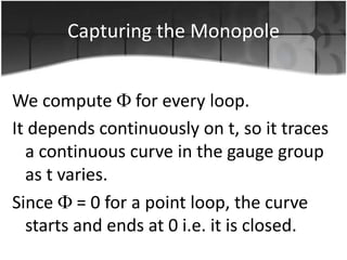 Capturing the Monopole
We compute for every loop.
It depends continuously on t, so it traces
a continuous curve in the gauge group
as t varies.
Since = 0 for a point loop, the curve
starts and ends at 0 i.e. it is closed.

 