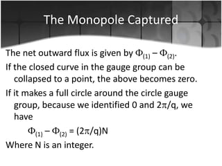 The Monopole Captured
The net outward flux is given by (1) – (2).
If the closed curve in the gauge group can be
collapsed to a point, the above becomes zero.
If it makes a full circle around the circle gauge
group, because we identified 0 and 2 /q, we
have
(1) – (2) = (2 /q)N
Where N is an integer.

 