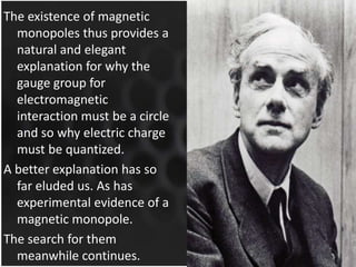 The existence of magnetic
monopoles thus provides a
natural and elegant
explanation for why the
gauge group for
electromagnetic
interaction must be a circle
and so why electric charge
must be quantized.
A better explanation has so
far eluded us. As has
experimental evidence of a
magnetic monopole.
The search for them
meanwhile continues.

 