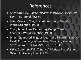 References
Aitchison, Hey, Gauge Theories in Particle Physics 3rd
Edn., Institute of Physics
Baiz, Muniain, Gauge Fields, Knots and Gravity,
World Scientific (1994)
Chan, Tsou, Some Elementary Gauge Theory
Concepts, World Scientific (1993)
Dirac, ‘Quantised Singularities in the Electromagnetic
Field’, Proceedings of the Royal Society of London:
Series A, Vol. 133, No. 821, Sept. 1, 1931
Kaku, Quantum Field Theory: A Modern Introduction,
Oxford University Press (1993)

 