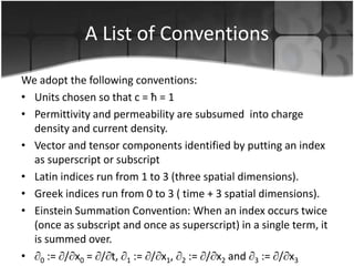 A List of Conventions
We adopt the following conventions:
• Units chosen so that c = ħ = 1
• Permittivity and permeability are subsumed into charge
density and current density.
• Vector and tensor components identified by putting an index
as superscript or subscript
• Latin indices run from 1 to 3 (three spatial dimensions).
• Greek indices run from 0 to 3 ( time + 3 spatial dimensions).
• Einstein Summation Convention: When an index occurs twice
(once as subscript and once as superscript) in a single term, it
is summed over.
• 0 := / x0 = / t, 1 := / x1, 2 := / x2 and 3 := / x3

 