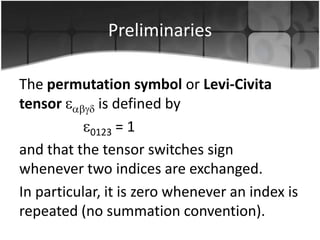 Preliminaries
The permutation symbol or Levi-Civita
tensor
is defined by
0123 = 1
and that the tensor switches sign
whenever two indices are exchanged.
In particular, it is zero whenever an index is
repeated (no summation convention).

 