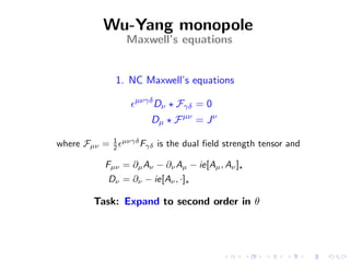 Wu-Yang monopole
                 Maxwell’s equations


              1. NC Maxwell’s equations
                   µνγδ
                           Dν   Fγδ = 0
                       Dµ F µν = J ν
              1 µνγδ
where Fµν =   2      Fγδ   is the dual ﬁeld strength tensor and

          Fµν = ∂µ Aν − ∂ν Aµ − ie[Aµ , Aν ]
          Dν = ∂ν − ie[Aν , ·]

       Task: Expand to second order in θ
 