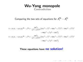 Wu-Yang monopole
                                         Contradiction


         Comparing the two sets of equations for AN2 − AS2
                                                  i     i



                      N     S            24θ 2 x         “
                                                                2       2 4       2       2 3 2   2   2 2 4
0 = (∂x ∂z − ∂z ∂x )(ρ 2 − ρ 2 ) =                           41(x + y ) + 426(x + y ) z + 704(x + y ) z
                                     (x 2 + y 2 )5 r 8
                                                                                          ”
                                                                    2     2   6       8
                                                         + 496(x + y )z + 128z

                      N     S            24θ 2 y         “
                                                                2       2 4       2       2 3 2   2   2 2 4
0 = (∂y ∂z − ∂z ∂y )(ρ 2 − ρ 2 ) =                           41(x + y ) + 426(x + y ) z + 704(x + y ) z
                                     (x 2 + y 2 )5 r 8
                                                                                          ”
                                                                    2     2   6       8
                                                         + 496(x + y )z + 128z




                These equations have                                no solution!
 
