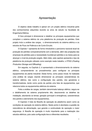 1
Apresentação
O objetivo deste trabalho é aplicar em um projeto elétrico industrial parte
dos conhecimentos adquiridos durante os anos de estudo na faculdade de
Engenharia Elétrica.
O foco principal é dimensionar e detalhar os principais equipamentos que
compõem o sistema elétrico de uma plataforma de produção de petróleo. Este
projeto inclui a análise das cargas, o dimensionamento do sistema elétrico e os
estudos de Fluxo de Potência e de Curto-Circuito.
O Capítulo 1 apresenta de forma introdutória o panorama nacional atual da
produção de petróleo comparativamente com a demanda, além das projeções das
empresas de petróleo para a necessidade mundial por petróleo e os meios para se
alcançar o nível de produção exigido. Além disto, este capítulo apresenta o tipo de
plataforma de produção utilizado como exemplo neste trabalho, o FPSO (Floating
Production Storage and Offloading).
Em seguida, no Capítulo 2, é apresentado o dimensionamento do sistema
elétrico, compreendendo os procedimentos para configurar os principais
equipamentos da planta industrial. Desta forma, como passo inicial, foi realizada
uma análise de cargas visando dimensionar as principais características do
sistema elétrico, tais como a configuração dos painéis, dos geradores e
transformadores, tendo como ponto de partida uma lista de equipamentos, que
relaciona todos os equipamentos elétricos do sistema.
Feita a análise de cargas, também denominada balanço elétrico, seguiu-se
o detalhamento do sistema propriamente dito, descrevendo os detalhes da
instalação, abordando os temas: geração (principal e emergência), características
dos painéis e aterramento dos equipamentos.
O Capítulo 3 trata da filosofia de operação da plataforma assim como as
condições de operação do sistema elétrico. Neste ponto é abordada a questão da
redundância da alimentação, que garante a continuidade de operação e maior
segurança. A filosofia de operação é muito importante para a realização dos
estudos elétricos, pois cada configuração leva a diferentes resultados.
 