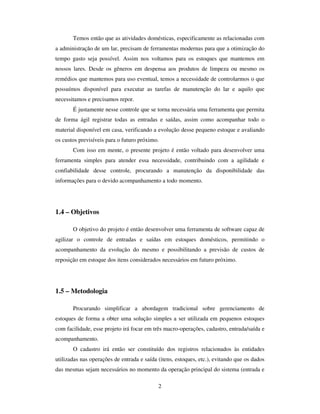 2
Temos então que as atividades domésticas, especificamente as relacionadas com
a administração de um lar, precisam de ferramentas modernas para que a otimização do
tempo gasto seja possível. Assim nos voltamos para os estoques que mantemos em
nossos lares. Desde os gêneros em despensa aos produtos de limpeza ou mesmo os
remédios que mantemos para uso eventual, temos a necessidade de controlarmos o que
possuímos disponível para executar as tarefas de manutenção do lar e aquilo que
necessitamos e precisamos repor.
É justamente nesse controle que se torna necessária uma ferramenta que permita
de forma ágil registrar todas as entradas e saídas, assim como acompanhar todo o
material disponível em casa, verificando a evolução desse pequeno estoque e avaliando
os custos previsíveis para o futuro próximo.
Com isso em mente, o presente projeto é então voltado para desenvolver uma
ferramenta simples para atender essa necessidade, contribuindo com a agilidade e
confiabilidade desse controle, procurando a manutenção da disponibilidade das
informações para o devido acompanhamento a todo momento.
1.4 – Objetivos
O objetivo do projeto é então desenvolver uma ferramenta de software capaz de
agilizar o controle de entradas e saídas em estoques domésticos, permitindo o
acompanhamento da evolução do mesmo e possibilitando a previsão de custos de
reposição em estoque dos itens considerados necessários em futuro próximo.
1.5 – Metodologia
Procurando simplificar a abordagem tradicional sobre gerenciamento de
estoques de forma a obter uma solução simples a ser utilizada em pequenos estoques
com facilidade, esse projeto irá focar em três macro-operações, cadastro, entrada/saída e
acompanhamento.
O cadastro irá então ser constituído dos registros relacionados às entidades
utilizadas nas operações de entrada e saída (itens, estoques, etc.), evitando que os dados
das mesmas sejam necessários no momento da operação principal do sistema (entrada e
 