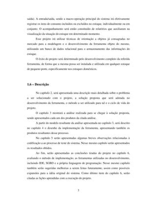 3
saída). A entrada/saída, sendo a macro-operação principal do sistema irá efetivamente
registrar os itens de consumo incluídos ou excluídos no estoque, individualmente ou em
conjunto. O acompanhamento será então constituído de relatórios que auxiliaram na
visualização da situação do estoque em determinado momento.
Esse projeto irá utilizar técnicas de orientação a objetos já consagradas no
mercado para a modelagem e o desenvolvimento da ferramenta objeto do mesmo,
utilizando um banco de dados relacional para o armazenamento das informações do
estoque.
O êxito do projeto será determinado pelo desenvolvimento completo da referida
ferramenta, de forma que a mesma possa ser instalada e utilizada em qualquer estoque
de pequeno porte, especificamente nos estoques domésticos.
1.6 – Descrição
No capítulo 2, será apresentada uma descrição mais detalhada sobre o problema
a ser solucionado com o projeto, a solução proposta que será adotada no
desenvolvimento da ferramenta, o método a ser utilizado para tal e o ciclo de vida do
projeto.
O capítulo 3 mostrará a análise realizada para se chegar à solução proposta,
sendo apresentados cada um dos produtos da citada análise.
A partir do modelo resultante da análise apresentada no capítulo 3, será descrito
no capítulo 4 o desenho da implementação da ferramenta, apresentando também os
produtos resultantes desse processo.
No capítulo 5 serão apresentadas algumas breves observações relacionadas à
codificação a ao processo de teste do sistema. Nesse mesmo capítulo serão apresentados
os resultados obtidos.
Ao fim, serão apresentadas as conclusões tiradas do projeto no capítulo 6,
avaliando o método de implementação, as ferramentas utilizadas no desenvolvimento,
incluindo IDE, SGBD e a própria linguagem de programação. Nesse mesmo capítulo
também serão sugeridas melhorias a serem feitas futuramente, assim como possíveis
expansões para a idéia original do sistema. Como último item do capítulo 6, serão
citadas as lições aprendidas com a execução do projeto.
 