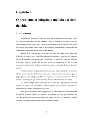 4
Capítulo 2
O problema, a solução, o método e o ciclo
de vida
2.1 – O problema
O tempo nos dias atuais é cada vez mais um recurso escasso em nossas vidas.
No crescente dinamismo da vida moderna, entre o trabalho e diversas formas de
entretenimento, certas tarefas antes vistas como naturais e parte do cotidiano vem sendo
relegadas a um segundo plano, onde se busca formas mais eficientes para as mesmas
consumirem o mínimo de tempo possível das pessoas.
Dentro desse universo de tarefas que não mais são vistas como dignas da
dedicação de muito tempo, a administração das nossas casas é uma que não podemos
ignorar. E tratando-se de administração doméstica, o controle dos recursos materiais
necessários para a execução das diversas tarefas de manutenção do lar se torna
extremamente importante, sendo no entanto necessária a otimização do tempo gasto no
mesmo.
O conhecimento de quais itens temos em casa para executarmos as diversas
tarefas, como produtos de limpeza para uma eventual faxina, ou gêneros para a
preparação de uma refeição, produtos de higiene ou mesmo medicamentos de uso
comum é essencial para que em um momento de necessidade tais itens não faltem.
Ao mesmo tempo, termos como prever os custos que a reposição de itens que
venham a sobrar em quantidade inferior àquela que achamos necessária é
importantíssimo em um planejamento de gastos.
Para que esse controle então seja possível, se torna necessária uma ferramenta
que permita o devido registro de compras e de consumo dos itens que mantemos em
casa. Ferramenta essa que permita evidenciar aquilo que falta em nosso lar e quanto
devemos gastar para que possamos repor os itens necessários.
 