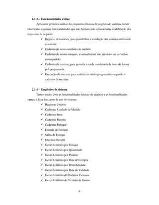 6
2.1.3 – Funcionalidades extras
Após uma primeira análise dos requisitos básicos de negócio do sistema, foram
observadas algumas funcionalidades que não haviam sido consideradas na definição dos
requisitos de negócio.
Registro de usuários, para possibilitar a validação dos usuários utilizando
o sistema.
Cadastro de novas unidades de medida.
Cadastro de novos estoques, eventualmente não previstos ou definidos
como padrão.
Cadastro de receitas, para permitir a saída combinada de itens de forma
pré-programada.
Execução de receitas, para realizar as saídas programadas segundo o
cadastro de receitas.
2.1.4 – Requisitos de sistema
Temos então, com as funcionalidades básicas de negócio e as funcionalidades
extras, a lista dos casos de uso do sistema:
Registrar Usuário
Cadastrar Unidade de Medida
Cadastrar Item
Cadastrar Receita
Cadastrar Estoque
Entrada de Estoque
Saída de Estoque
Executar Receita
Gerar Relatório por Estoque
Gerar Relatório por Quantidade
Gerar Relatório por Produto
Gerar Relatório por Data de Compra
Gerar Relatório por Perecibilidade
Gerar Relatório por Data de Validade
Gerar Relatório de Produtos Escassos
Gerar Relatório de Previsão de Gastos
 