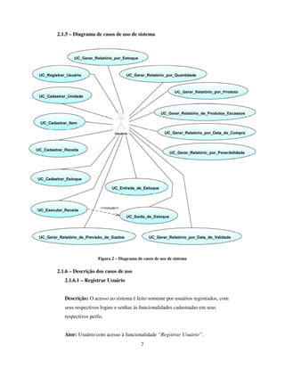 7
2.1.5 – Diagrama de casos de uso de sistema
Figura 2 – Diagrama de casos de uso de sistema
2.1.6 – Descrição dos casos de uso
2.1.6.1 – Registrar Usuário
Descrição: O acesso ao sistema é feito somente por usuários registrados, com
seus respectivos logins e senhas às funcionalidades cadastradas em seus
respectivos perfis.
Ator: Usuário com acesso à funcionalidade “Registrar Usuário”.
 