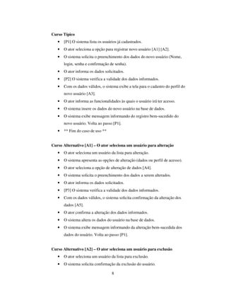 8
Curso Típico
• [P1] O sistema lista os usuários já cadastrados.
• O ator seleciona a opção para registrar novo usuário [A1] [A2].
• O sistema solicita o preenchimento dos dados do novo usuário (Nome,
login, senha e confirmação de senha).
• O ator informa os dados solicitados.
• [P2] O sistema verifica a validade dos dados informados.
• Com os dados válidos, o sistema exibe a tela para o cadastro do perfil do
novo usuário [A3].
• O ator informa as funcionalidades às quais o usuário irá ter acesso.
• O sistema insere os dados do novo usuário na base de dados.
• O sistema exibe mensagem informando do registro bem-sucedido do
novo usuário. Volta ao passo [P1].
• ** Fim do caso de uso **
Curso Alternativo [A1] – O ator seleciona um usuário para alteração
• O ator seleciona um usuário da lista para alteração.
• O sistema apresenta as opções de alteração (dados ou perfil de acesso).
• O ator seleciona a opção de alteração de dados [A4].
• O sistema solicita o preenchimento dos dados a serem alterados.
• O ator informa os dados solicitados.
• [P3] O sistema verifica a validade dos dados informados.
• Com os dados válidos, o sistema solicita confirmação da alteração dos
dados [A5].
• O ator confirma a alteração dos dados informados.
• O sistema altera os dados do usuário na base de dados.
• O sistema exibe mensagem informando da alteração bem-sucedida dos
dados do usuário. Volta ao passo [P1].
Curso Alternativo [A2] – O ator seleciona um usuário para exclusão
• O ator seleciona um usuário da lista para exclusão.
• O sistema solicita confirmação da exclusão do usuário.
 
