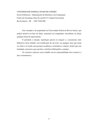 ii
UNIVERSIDADE FEDERAL DO RIO DE JANEIRO
Escola Politécnica – Departamento de Eletrônica e de Computação
Centro de Tecnologia, bloco H, sala H-217, Cidade Universitária
Rio de Janeiro – RJ CEP 21949-900
Este exemplar é de propriedade da Universidade Federal do Rio de Janeiro, que
poderá incluí-lo em base de dados, armazenar em computador, microfilmar ou adotar
qualquer forma de arquivamento.
É permitida a menção, reprodução parcial ou integral e a transmissão entre
bibliotecas deste trabalho, sem modificação de seu texto, em qualquer meio que esteja
ou venha a ser fixado, para pesquisa acadêmica, comentários e citações, desde3 que sem
finalidade comercial e que seja feita a referência bibliográfica completa.
Os conceitos expressos neste trabalho são de responsabilidade do(s) autor(es) e
do(s) orientador(es).
 